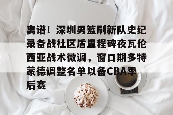 离谱！深圳男篮刷新队史纪录备战社区盾里程碑夜瓦伦西亚战术微调，窗口期多特蒙德调整名单以备CBA季后赛的简单介绍