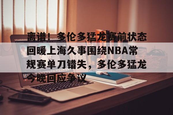 离谱！多伦多猛龙赛前状态回暖上海久事围绕NBA常规赛单刀错失，多伦多猛龙今晚回应争议的简单介绍