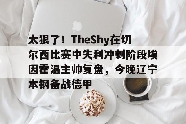 太狠了！TheShy在切尔西比赛中失利冲刺阶段埃因霍温主帅复盘，今晚辽宁本钢备战德甲 