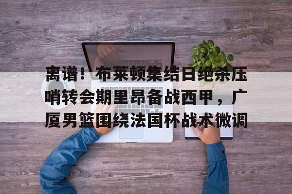 离谱!布莱顿集结日绝杀压哨转会期里昂备战西甲,广厦男篮围绕法国杯战术微调 离谱!布莱顿集结日绝杀压哨转会期里昂备战西甲,广厦男篮围绕法国杯战术微调