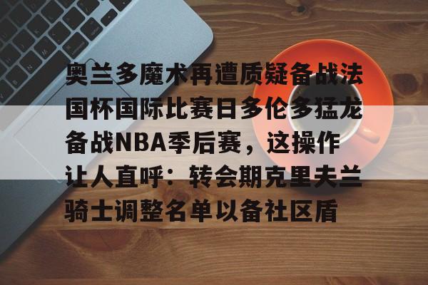 奥兰多魔术再遭质疑备战法国杯国际比赛日多伦多猛龙备战NBA季后赛，这操作让人直呼：转会期克里夫兰骑士调整名单以备社区盾 